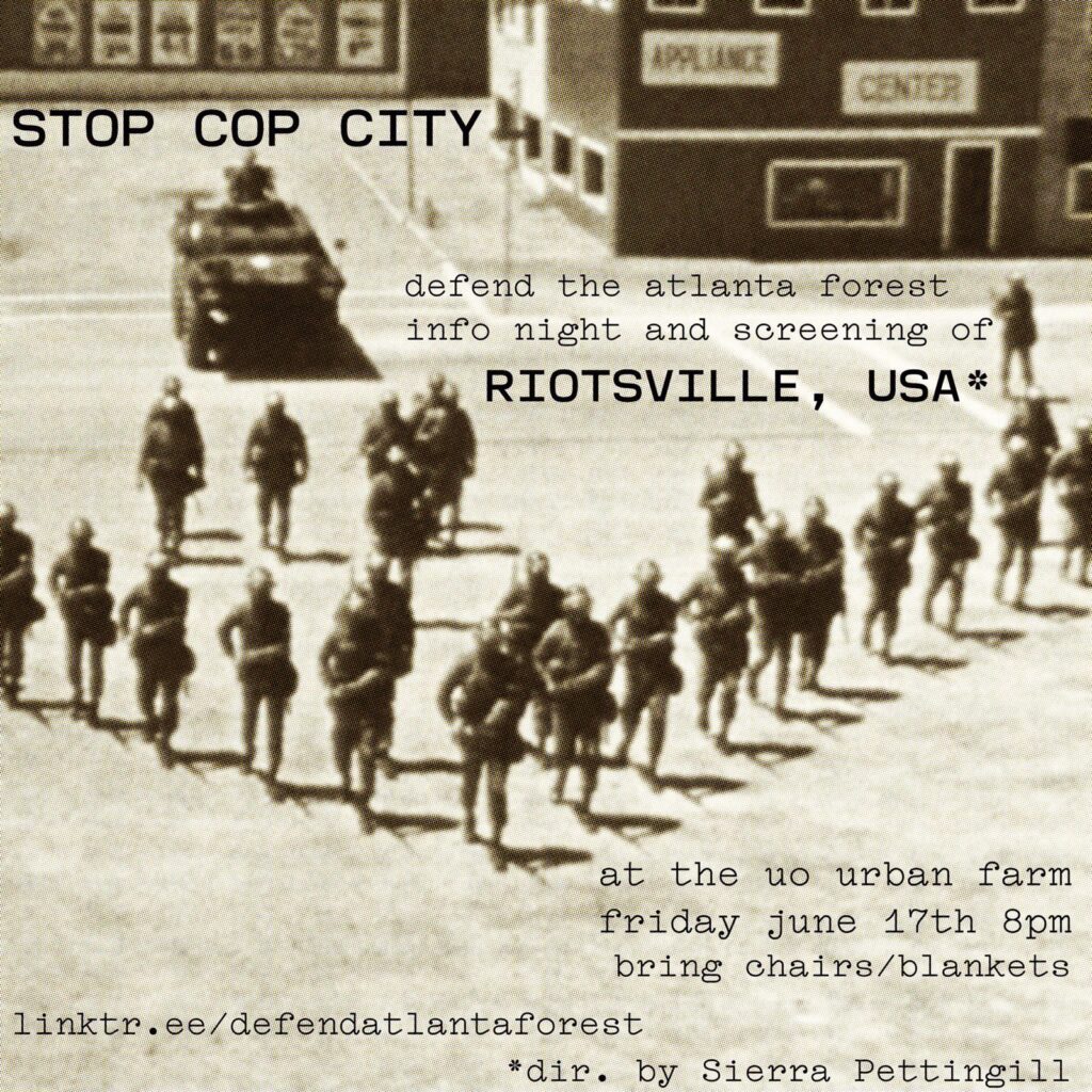 Picture of cops with riot gear with text on it that reads: “ STOP COP CITY. defend the atlanta forest info night and screening of RIOTSVILLE, USA* at the uo urban farm friday bring june 17th 8pm chairs/blankets linktr.ee/defendatlantaforest *dir. by Sierra Pettingill”